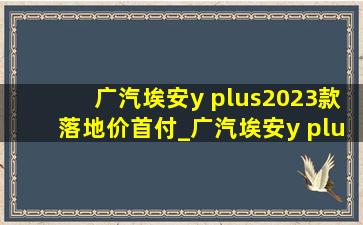 广汽埃安y plus2023款落地价首付_广汽埃安y plus2023款落地价